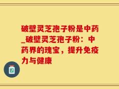 破壁灵芝孢子粉是中药_破壁灵芝孢子粉：中药界的瑰宝，提升免疫力与健康