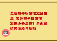 灵芝孢子粉属性凉还是温_灵芝孢子粉属性：凉性还是温性？全面解析其性质与功效