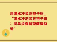 用沸水冲灵芝孢子粉_“沸水冲泡灵芝孢子粉：简单步骤解锁健康益处”