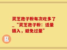灵芝孢子粉每次吃多了_“灵芝孢子粉：适量摄入，避免过量”