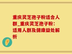 重庆灵芝孢子粉适合人群_重庆灵芝孢子粉：适用人群及健康益处解析