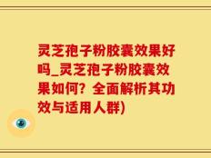 灵芝孢子粉胶囊效果好吗_灵芝孢子粉胶囊效果如何？全面解析其功效与适用人群)