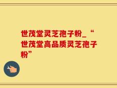 世茂堂灵芝孢子粉_“世茂堂高品质灵芝孢子粉”