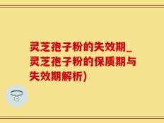 灵芝孢子粉的失效期_灵芝孢子粉的保质期与失效期解析)