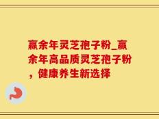 赢余年灵芝孢子粉_赢余年高品质灵芝孢子粉，健康养生新选择