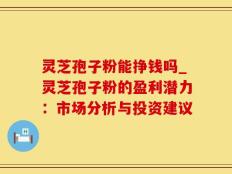灵芝孢子粉能挣钱吗_灵芝孢子粉的盈利潜力：市场分析与投资建议