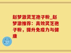 赵梦澈灵芝孢子粉_赵梦澈推荐：高效灵芝孢子粉，提升免疫力与健康