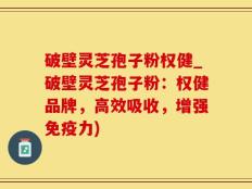 破壁灵芝孢子粉权健_破壁灵芝孢子粉：权健品牌，高效吸收，增强免疫力)