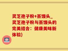 灵芝孢子粉+蒸馒头_灵芝孢子粉与蒸馒头的完美结合：健康美味新体验)