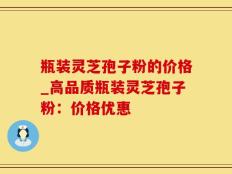 瓶装灵芝孢子粉的价格_高品质瓶装灵芝孢子粉：价格优惠