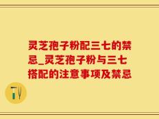 灵芝孢子粉配三七的禁忌_灵芝孢子粉与三七搭配的注意事项及禁忌