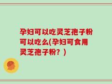 孕妇可以吃灵芝孢子粉可以吃么(孕妇可食用灵芝孢子粉？)