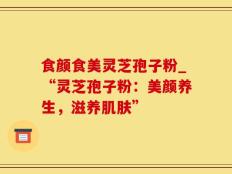 食颜食美灵芝孢子粉_“灵芝孢子粉：美颜养生，滋养肌肤”