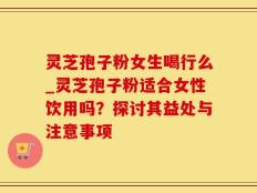 灵芝孢子粉女生喝行么_灵芝孢子粉适合女性饮用吗？探讨其益处与注意事项
