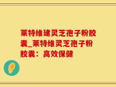 莱特维建灵芝孢子粉胶囊_莱特维灵芝孢子粉胶囊：高效保健