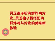 灵芝孢子粉海鲜炸鸡冷饮_灵芝孢子粉搭配海鲜炸鸡与冷饮的美味新体验