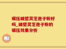 碾压破壁灵芝孢子粉好吗_破壁灵芝孢子粉的碾压效果分析