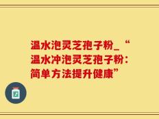 温水泡灵芝孢子粉_“温水冲泡灵芝孢子粉：简单方法提升健康”