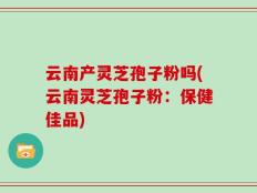 云南产灵芝孢子粉吗(云南灵芝孢子粉：保健佳品)