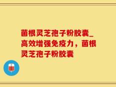 菌根灵芝孢子粉胶囊_高效增强免疫力，菌根灵芝孢子粉胶囊