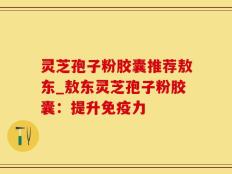 灵芝孢子粉胶囊推荐敖东_敖东灵芝孢子粉胶囊：提升免疫力