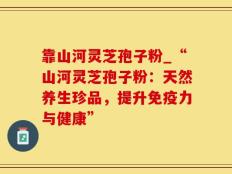 靠山河灵芝孢子粉_“山河灵芝孢子粉：天然养生珍品，提升免疫力与健康”