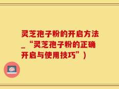 灵芝孢子粉的开启方法_“灵芝孢子粉的正确开启与使用技巧”)