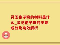 灵芝孢子粉的材料是什么_灵芝孢子粉的主要成分及功效解析