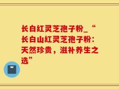 长白红灵芝孢子粉_“长白山红灵芝孢子粉：天然珍贵，滋补养生之选”
