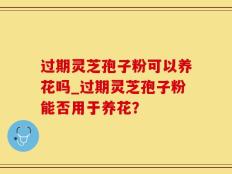 过期灵芝孢子粉可以养花吗_过期灵芝孢子粉能否用于养花？