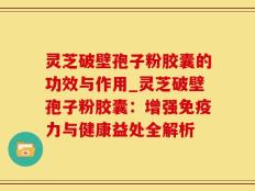 灵芝破壁孢子粉胶囊的功效与作用_灵芝破壁孢子粉胶囊：增强免疫力与健康益处全解析