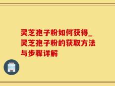 灵芝孢子粉如何获得_灵芝孢子粉的获取方法与步骤详解