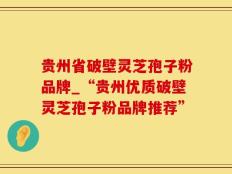 贵州省破壁灵芝孢子粉品牌_“贵州优质破壁灵芝孢子粉品牌推荐”