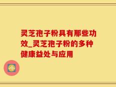 灵芝孢子粉具有那些功效_灵芝孢子粉的多种健康益处与应用