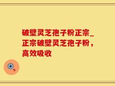 破壁灵芝孢子粉正宗_正宗破壁灵芝孢子粉，高效吸收