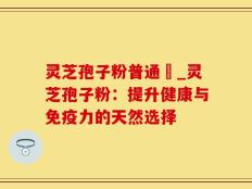 灵芝孢子粉普通廧_灵芝孢子粉：提升健康与免疫力的天然选择