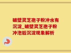 破壁灵芝孢子粉冲水有沉淀_破壁灵芝孢子粉冲泡后沉淀现象解析