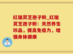 红瑞灵芝孢子粉_红瑞灵芝孢子粉：天然养生珍品，提高免疫力，增强身体健康