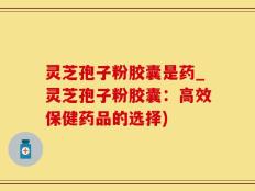 灵芝孢子粉胶囊是药_灵芝孢子粉胶囊：高效保健药品的选择)