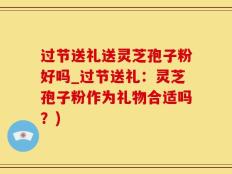 过节送礼送灵芝孢子粉好吗_过节送礼：灵芝孢子粉作为礼物合适吗？)