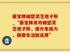 菌宝牌破壁灵芝孢子粉_“菌宝牌高效破壁灵芝孢子粉，提升免疫力，健康生活新选择”