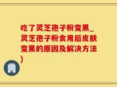 吃了灵芝孢子粉变黑_灵芝孢子粉食用后皮肤变黑的原因及解决方法)