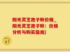 阳光灵芝孢子粉价格_阳光灵芝孢子粉：价格分析与购买指南)