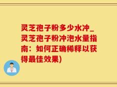 灵芝孢子粉多少水冲_灵芝孢子粉冲泡水量指南：如何正确稀释以获得最佳效果)