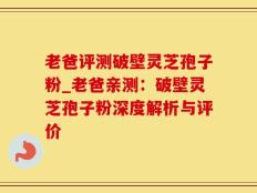 老爸评测破壁灵芝孢子粉_老爸亲测：破壁灵芝孢子粉深度解析与评价