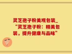 灵芝孢子粉美观包装_“灵芝孢子粉：精美包装，提升健康与品味”