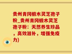 贵州青冈椴木灵芝孢子粉_贵州青冈椴木灵芝孢子粉：天然养生珍品，高效滋补，增强免疫力)
