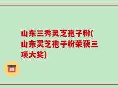 山东三秀灵芝孢子粉(山东灵芝孢子粉荣获三项大奖)