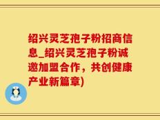 绍兴灵芝孢子粉招商信息_绍兴灵芝孢子粉诚邀加盟合作，共创健康产业新篇章)