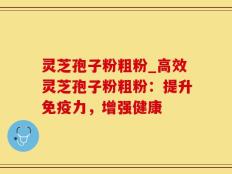 灵芝孢子粉粗粉_高效灵芝孢子粉粗粉：提升免疫力，增强健康